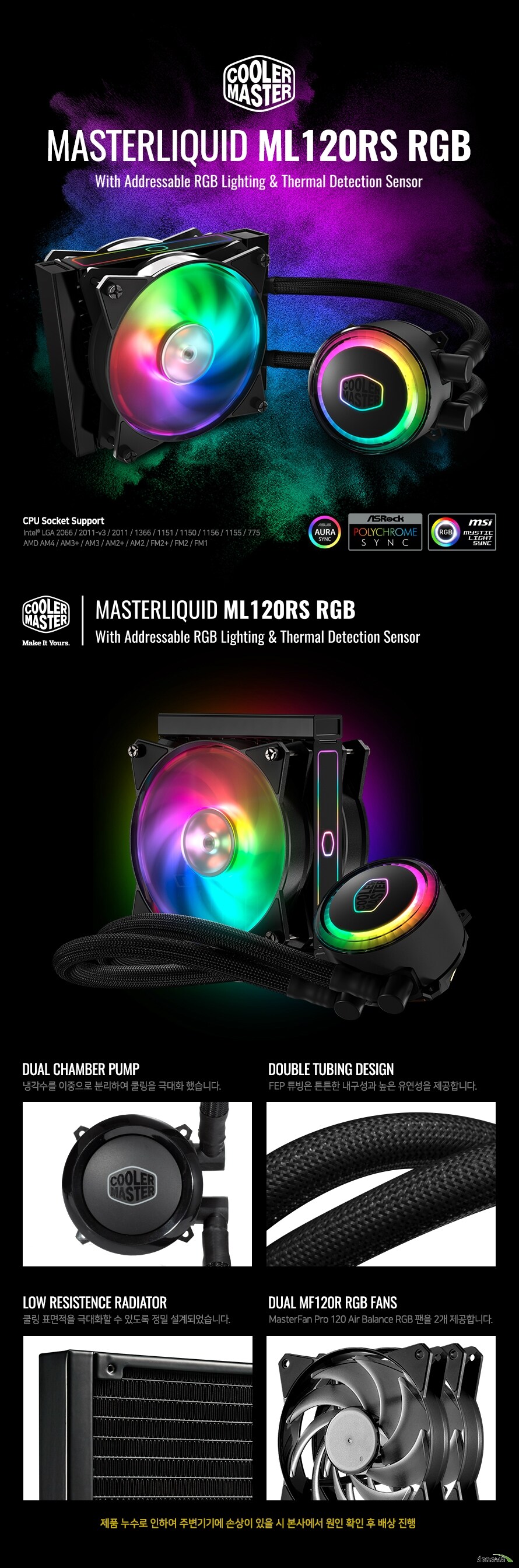 THE MOST COLORFUL WAY TO COOL MASTERLIQUID ML120R RGB  CPU Socket Support Intel LGA socket 2066 / 2011-v3 / 2011 / 1366 / 1151 / 1150 / 1156 / 1155 / 775 AMD Socket AM4 / AM3+ / AM3 / AM2+ / AM2 / FM2+ / FM2 / FM1  MASTERLIQUID ML120R RGB Addressable RGB Lighting with Controller  DUAL CHAMBER PUMP ð  иϿ  شȭ ߽ϴ.  DOUBLE TUBING DESIGN FEP Ʃ ưư    մϴ.  LOW RESISTENCE RADIATOR  ǥ شȭ  ֵ  Ǿϴ.  DUAL MF120R RGB FANS MasterFan Pro 120 Air Balance RGB  2 մϴ.  ǰ  Ͽ ֺ⿡ ջ   翡  Ȯ      ο   è 𷯸 MasterLiquid ML120R  ȭ  νĿ  ʽϴ. PPS (Polyphenylene sulfide)     ȭ  ϸ  ̳ ߿   ʾ  پϴ.  DIFFUSER ݻ籤       TRI-PHASE MOTOR WITH SILENT DRIVER  dBA ϸ鼭 ۵  ּȭ  O-RING MADE OF HIGH QUALITY EPDM RUBBER   ǰ EPDM   MICROCHANNEL COLD PLATE   ũ ä  ǥ ִȭϿ     HIGH PERFORMANCE IMPELLER       RGB LED   ý   RGB ȭ  ־ ϰִ LED  մϴ. ⺻ Ǵ RGB Ʈѷ ƽ, Ŭ, 극  پ LED Ʈ     ְ,   ӵ    մϴ.    ̽ ϰ ۵  ̽ ˸ CPU ߿ żϰ մϴ.  RGB  ȭ   RGB Ʈѷ  Բ   ϰ ȭ   ֽϴ.   ġ ȣȯ  Ǵ  κ Ͽ  ġ մϴ. پ Ǽ  ս  ý ϼ.    120mm      ͷν   , پ  ȯ ȿ , ϰ ϰ ۵     ǳε  ǥ   ֽϴ. Ź ð  ̰  ý ϼ.        , ȯ ȿ ϰϸ  Ź ð  մϴ.   ġ  Intel AMD ÷     ġ   ġ     ʿϴ.  MASTERFAN PRO Balance    𷯸 ̾ 𷯸 Ͽ     RGB LED  ϴ. پ   ־   ּȭϿ     Ÿ̳  ļ   ߻ ʽϴ. ,     ּȭϿϴ.  16.7M Color 1670  RGB ÷ LED ý۰ ȭϿ ִ Ŀ Ʃ   ֽϴ.   پ    ǳ ǳ   𷯸 ̾     ϴ.  RGB LED Ʈѷ   ư ۸ε LED ÷  带   ֽϴ.  1 to 3 ø ̺  ϳ ̺ 3 ҿ   ִ ø ̺ ⺻ մϴ.  Product NameMasterLiquid ML120R RGB ModelMLX-D12M-A20PC-R1 CPU SocketIntel LGA 2066 / 2011-v3 / 2011 / 1151 / 1150 / 1155 / 1156 / 1366 / 775 socket AMD AM4 / AM3+ / AM3 / AM2+ / AM2 / FM2+ / FM2 / FM1 socket Radiator MaterialAluminum Radiator Dimensions157 x 119.6 x 27mm Fan Dimensions120 x 120 x 25 mm Fan Quantity2 PCS Fan Speed650 ~ 2000 RPM (PWM)  10% Fan Air Flow66.7 CFM (Max) Fan Air Pressure2.34 mmH2O (Max) Fan MTTF160,000 hours Fan Noise Level6 ~ 30 dBA Fan Connector4-Pin (PWM) Fan Rated Voltage12 VDC Pump Dimensions83.6 x 71.8 x 52.7 mm Pump MTTF70,000 hours Pump Noise Level< 15 dBA Pump Connector3-Pin Pump Rated Voltage12 VDC Warranty2 Years  CoolerMaster GLOBAL NO.1 𷯸 𷯸 A/S ó  ȳ  1. ǰ  A/S û  ǰ ڵ ȣ Ǵ ų ʼ 2. A/S Ⱓ  ҷ  ǰ شϴ ǰ  1:1 ȯ  3. ǰ   Ƿ    ļ õ  ǰ ջ  A/S  å ʽϴ. 4. ǰ ⺻   A/S Ұ ϸ   ǰ A/S  5. 𷯸 A/S   񽺰 Ǹ    ǰ   ֽϴ. 6. ǰ   Ʈ  Ÿ μǰ, ڻ ǰ  ǰ ս 翡 å ʽϴ. 7. A/S Ⱓ  ǰ 1:1 ȯ  ۺ(պ)  ()̽ δϴ   (ù ̿ Ÿ ù ̿  Կ ݵ˴ϴ.)  A/S û  ʽ ׸ ڵ尡   A/S  å  ʽϴ.   𷯸 ǰ  𷯸 ѹα     ()̽Դϴ. 𷯸  ǰ  Կ ()̽  񽺸   ֽϴ. 𷯸 ǰ   ڽ  ǰ ο ø ƼĿ  ȮϽñ ٶϴ. ()̽   ǰ ƴ ǰ A/S   ϴ.  ѹα  Կ DAEYANG CASE ֽȸ ̽ 